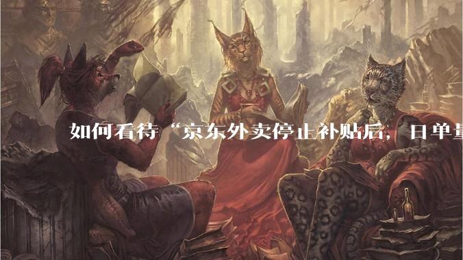 如何看待“京东外卖停止补贴后，日单量跌至两万单”这件事？