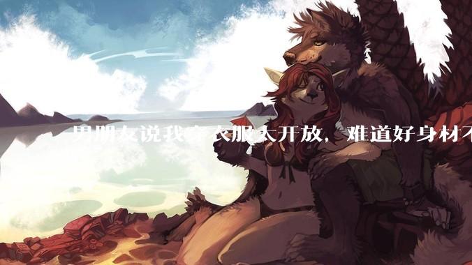 男朋友说我穿衣服太开放，难道好身材不应该显示出来吗？